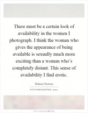 There must be a certain look of availability in the women I photograph. I think the woman who gives the appearance of being available is sexually much more exciting than a woman who’s completely distant. This sense of availability I find erotic Picture Quote #1