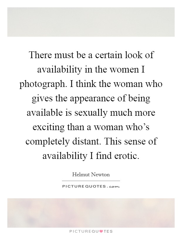 There must be a certain look of availability in the women I photograph. I think the woman who gives the appearance of being available is sexually much more exciting than a woman who's completely distant. This sense of availability I find erotic. Picture Quote #1
