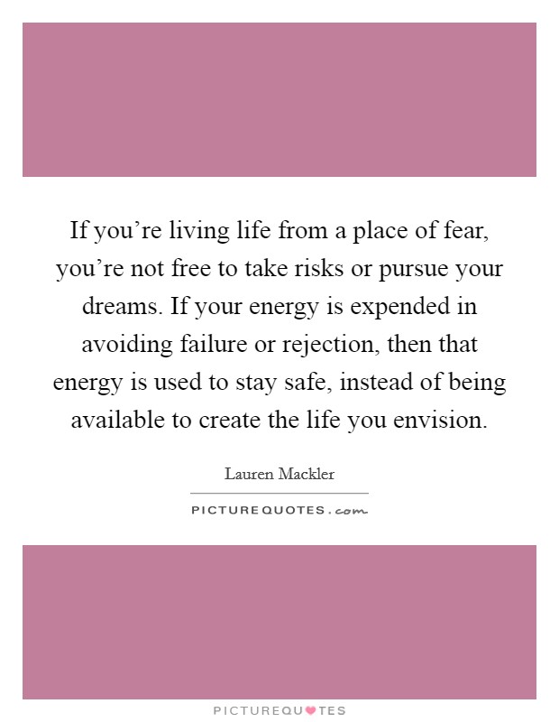 If you're living life from a place of fear, you're not free to take risks or pursue your dreams. If your energy is expended in avoiding failure or rejection, then that energy is used to stay safe, instead of being available to create the life you envision. Picture Quote #1