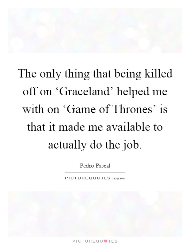 The only thing that being killed off on ‘Graceland' helped me with on ‘Game of Thrones' is that it made me available to actually do the job. Picture Quote #1