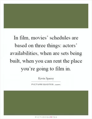 In film, movies’ schedules are based on three things: actors’ availabilities, when are sets being built, when you can rent the place you’re going to film in Picture Quote #1