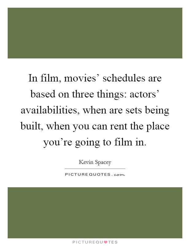 In film, movies' schedules are based on three things: actors' availabilities, when are sets being built, when you can rent the place you're going to film in. Picture Quote #1