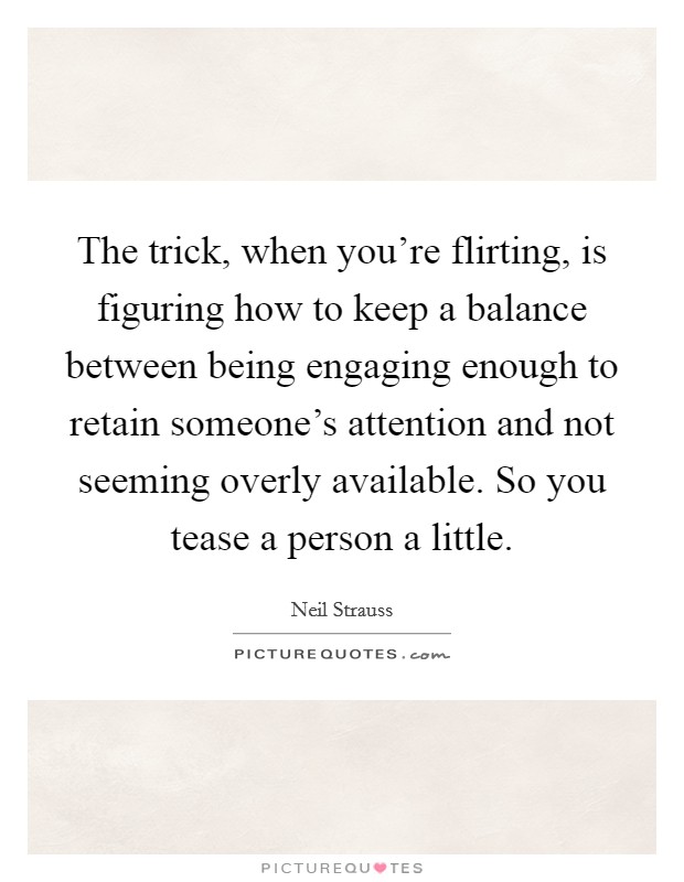The trick, when you're flirting, is figuring how to keep a balance between being engaging enough to retain someone's attention and not seeming overly available. So you tease a person a little. Picture Quote #1
