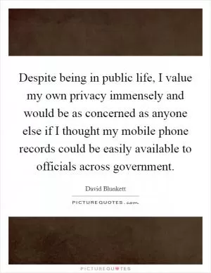 Despite being in public life, I value my own privacy immensely and would be as concerned as anyone else if I thought my mobile phone records could be easily available to officials across government Picture Quote #1