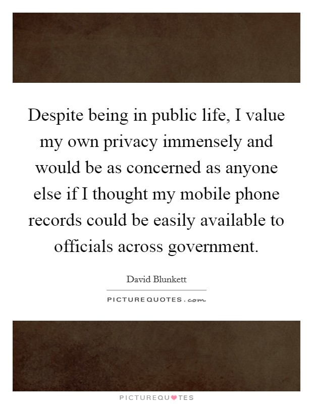 Despite being in public life, I value my own privacy immensely and would be as concerned as anyone else if I thought my mobile phone records could be easily available to officials across government. Picture Quote #1