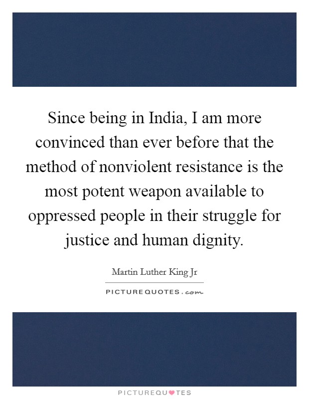 Since being in India, I am more convinced than ever before that the method of nonviolent resistance is the most potent weapon available to oppressed people in their struggle for justice and human dignity. Picture Quote #1