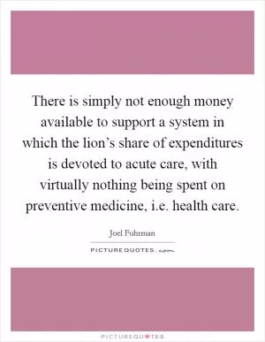 There is simply not enough money available to support a system in which the lion’s share of expenditures is devoted to acute care, with virtually nothing being spent on preventive medicine, i.e. health care Picture Quote #1