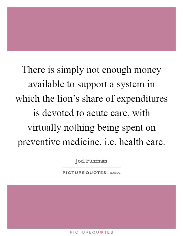 There is simply not enough money available to support a system in which the lion's share of expenditures is devoted to acute care, with virtually nothing being spent on preventive medicine, i.e. health care. Picture Quote #1