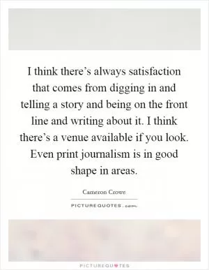 I think there’s always satisfaction that comes from digging in and telling a story and being on the front line and writing about it. I think there’s a venue available if you look. Even print journalism is in good shape in areas Picture Quote #1