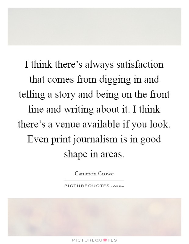 I think there's always satisfaction that comes from digging in and telling a story and being on the front line and writing about it. I think there's a venue available if you look. Even print journalism is in good shape in areas. Picture Quote #1