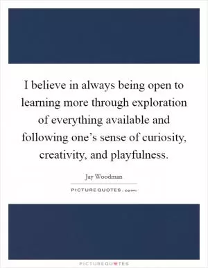I believe in always being open to learning more through exploration of everything available and following one’s sense of curiosity, creativity, and playfulness Picture Quote #1