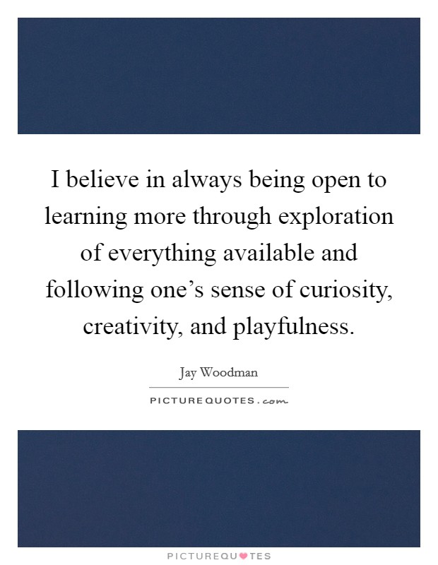 I believe in always being open to learning more through exploration of everything available and following one's sense of curiosity, creativity, and playfulness. Picture Quote #1