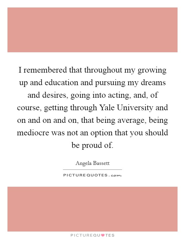 I remembered that throughout my growing up and education and pursuing my dreams and desires, going into acting, and, of course, getting through Yale University and on and on and on, that being average, being mediocre was not an option that you should be proud of. Picture Quote #1