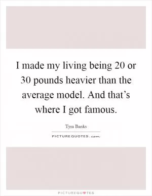 I made my living being 20 or 30 pounds heavier than the average model. And that’s where I got famous Picture Quote #1