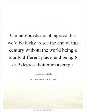 Climatologists are all agreed that we’d be lucky to see the end of this century without the world being a totally different place, and being 8 or 9 degrees hotter on average Picture Quote #1