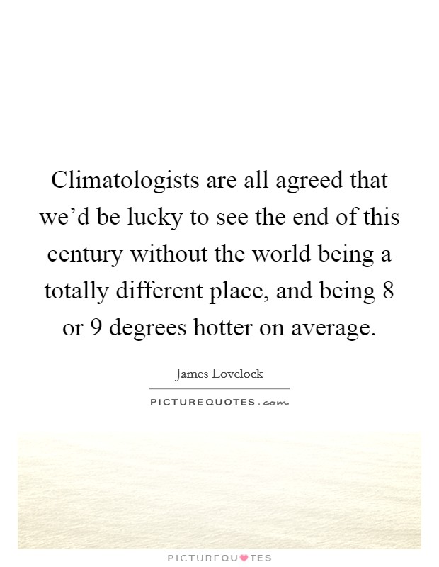 Climatologists are all agreed that we'd be lucky to see the end of this century without the world being a totally different place, and being 8 or 9 degrees hotter on average. Picture Quote #1