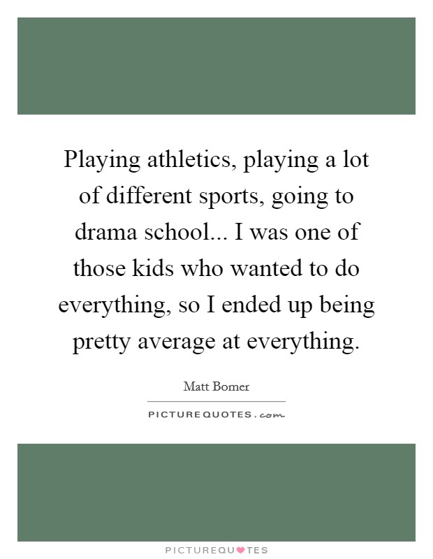 Playing athletics, playing a lot of different sports, going to drama school... I was one of those kids who wanted to do everything, so I ended up being pretty average at everything. Picture Quote #1