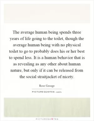 The average human being spends three years of life going to the toilet, though the average human being with no physical toilet to go to probably does his or her best to spend less. It is a human behavior that is as revealing as any other about human nature, but only if it can be released from the social straitjacket of nicety Picture Quote #1