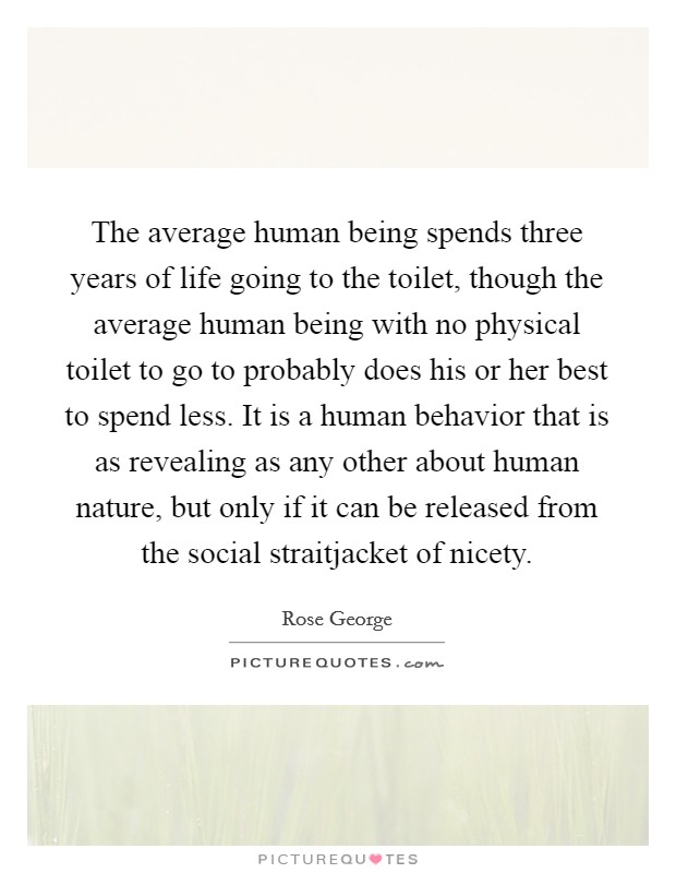 The average human being spends three years of life going to the toilet, though the average human being with no physical toilet to go to probably does his or her best to spend less. It is a human behavior that is as revealing as any other about human nature, but only if it can be released from the social straitjacket of nicety. Picture Quote #1