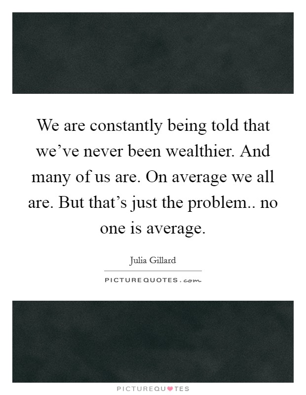 We are constantly being told that we've never been wealthier. And many of us are. On average we all are. But that's just the problem.. no one is average. Picture Quote #1