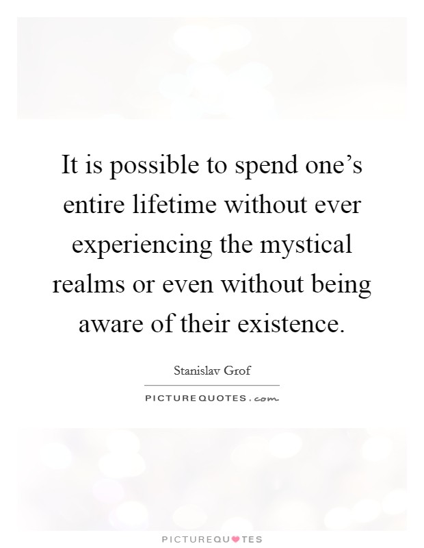 It is possible to spend one's entire lifetime without ever experiencing the mystical realms or even without being aware of their existence. Picture Quote #1