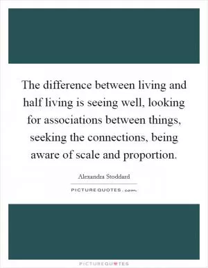 The difference between living and half living is seeing well, looking for associations between things, seeking the connections, being aware of scale and proportion Picture Quote #1