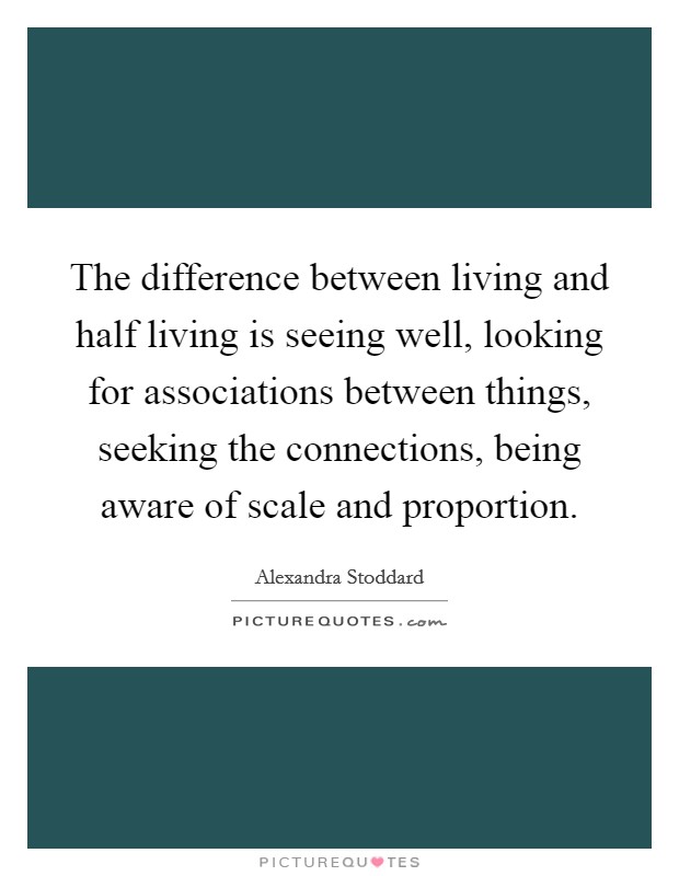 The difference between living and half living is seeing well, looking for associations between things, seeking the connections, being aware of scale and proportion. Picture Quote #1