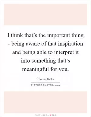 I think that’s the important thing - being aware of that inspiration and being able to interpret it into something that’s meaningful for you Picture Quote #1