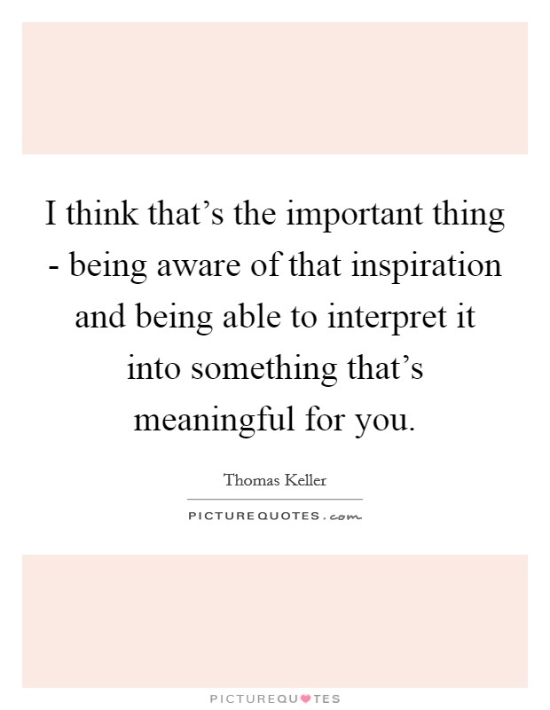 I think that's the important thing - being aware of that inspiration and being able to interpret it into something that's meaningful for you. Picture Quote #1