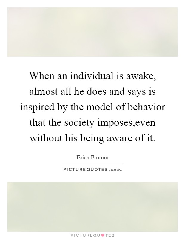 When an individual is awake, almost all he does and says is inspired by the model of behavior that the society imposes,even without his being aware of it. Picture Quote #1