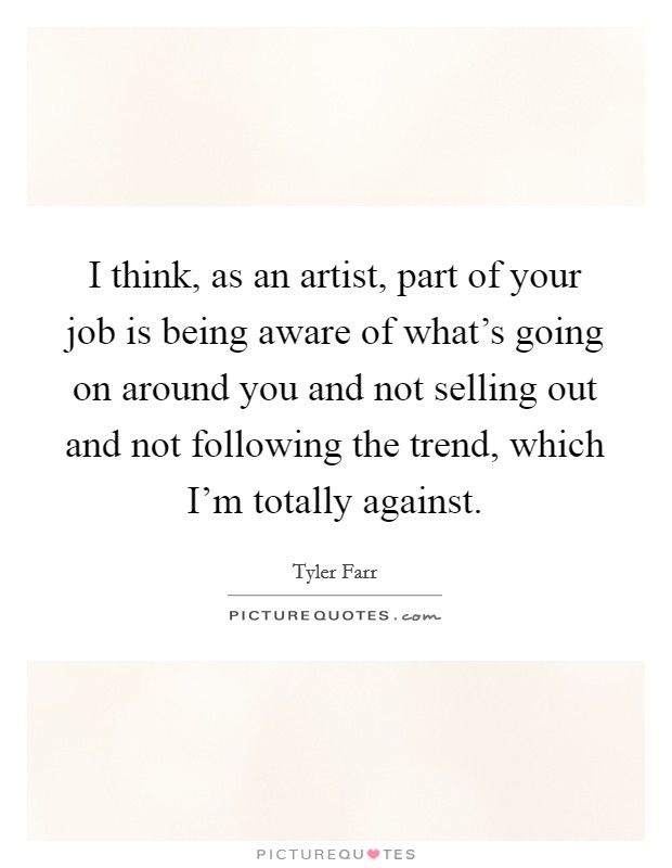 I think, as an artist, part of your job is being aware of what's going on around you and not selling out and not following the trend, which I'm totally against. Picture Quote #1