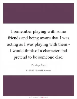 I remember playing with some friends and being aware that I was acting as I was playing with them - I would think of a character and pretend to be someone else Picture Quote #1