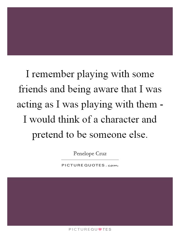 I remember playing with some friends and being aware that I was acting as I was playing with them - I would think of a character and pretend to be someone else. Picture Quote #1