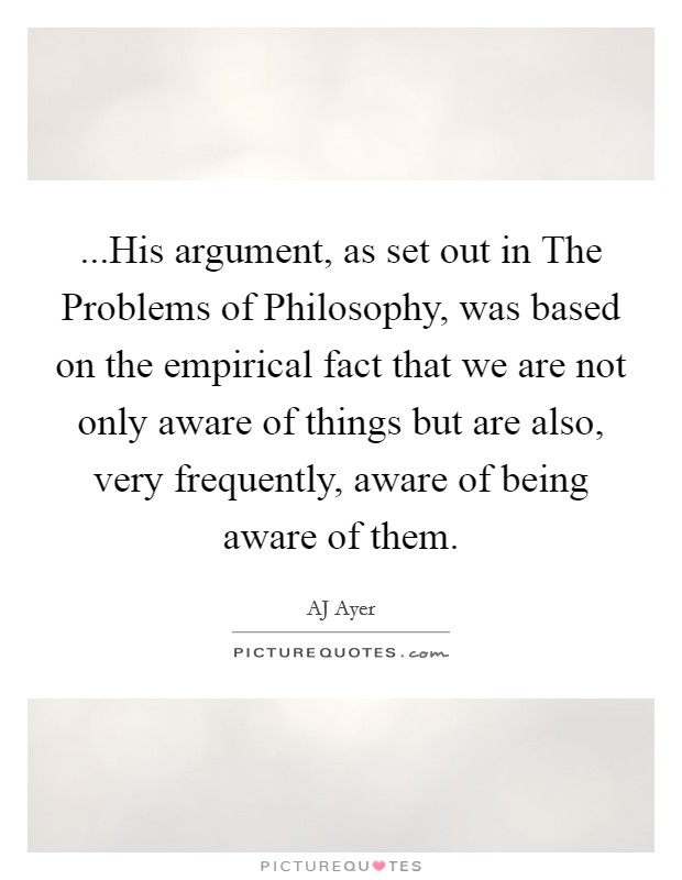 ...His argument, as set out in The Problems of Philosophy, was based on the empirical fact that we are not only aware of things but are also, very frequently, aware of being aware of them. Picture Quote #1