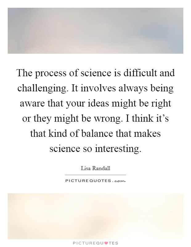 The process of science is difficult and challenging. It involves always being aware that your ideas might be right or they might be wrong. I think it's that kind of balance that makes science so interesting. Picture Quote #1