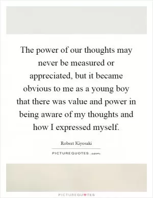 The power of our thoughts may never be measured or appreciated, but it became obvious to me as a young boy that there was value and power in being aware of my thoughts and how I expressed myself Picture Quote #1