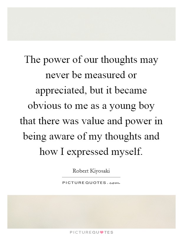 The power of our thoughts may never be measured or appreciated, but it became obvious to me as a young boy that there was value and power in being aware of my thoughts and how I expressed myself. Picture Quote #1