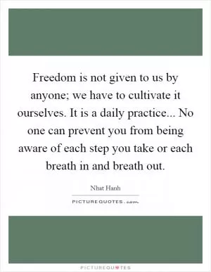 Freedom is not given to us by anyone; we have to cultivate it ourselves. It is a daily practice... No one can prevent you from being aware of each step you take or each breath in and breath out Picture Quote #1