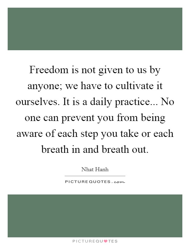 Freedom is not given to us by anyone; we have to cultivate it ourselves. It is a daily practice... No one can prevent you from being aware of each step you take or each breath in and breath out. Picture Quote #1