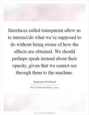 Interfaces called transparent allow us to interact/do what we’re supposed to do without being aware of how the effects are obtained. We should perhaps speak instead about their opacity, given that we cannot see through them to the machine Picture Quote #1