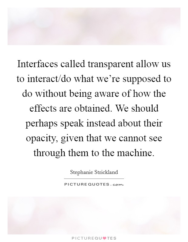 Interfaces called transparent allow us to interact/do what we're supposed to do without being aware of how the effects are obtained. We should perhaps speak instead about their opacity, given that we cannot see through them to the machine. Picture Quote #1