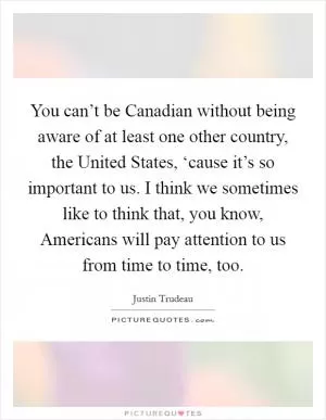 You can’t be Canadian without being aware of at least one other country, the United States, ‘cause it’s so important to us. I think we sometimes like to think that, you know, Americans will pay attention to us from time to time, too Picture Quote #1