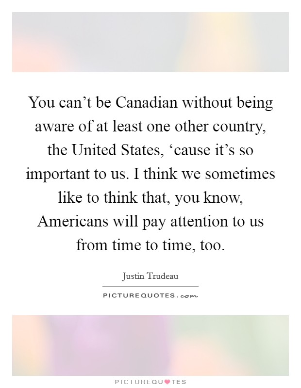 You can't be Canadian without being aware of at least one other country, the United States, ‘cause it's so important to us. I think we sometimes like to think that, you know, Americans will pay attention to us from time to time, too. Picture Quote #1