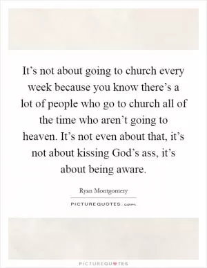 It’s not about going to church every week because you know there’s a lot of people who go to church all of the time who aren’t going to heaven. It’s not even about that, it’s not about kissing God’s ass, it’s about being aware Picture Quote #1