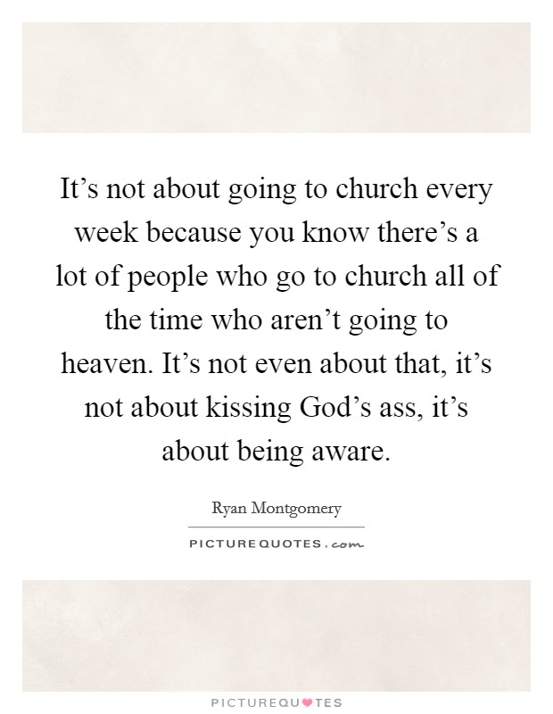 It's not about going to church every week because you know there's a lot of people who go to church all of the time who aren't going to heaven. It's not even about that, it's not about kissing God's ass, it's about being aware. Picture Quote #1