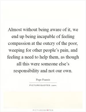 Almost without being aware of it, we end up being incapable of feeling compassion at the outcry of the poor, weeping for other people’s pain, and feeling a need to help them, as though all this were someone else’s responsibility and not our own Picture Quote #1