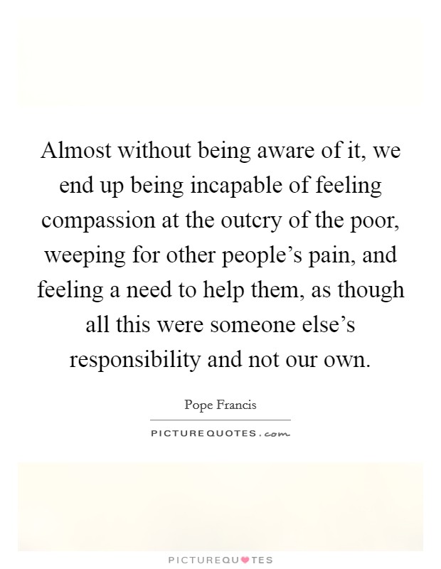 Almost without being aware of it, we end up being incapable of feeling compassion at the outcry of the poor, weeping for other people's pain, and feeling a need to help them, as though all this were someone else's responsibility and not our own. Picture Quote #1