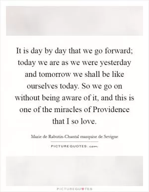 It is day by day that we go forward; today we are as we were yesterday and tomorrow we shall be like ourselves today. So we go on without being aware of it, and this is one of the miracles of Providence that I so love Picture Quote #1
