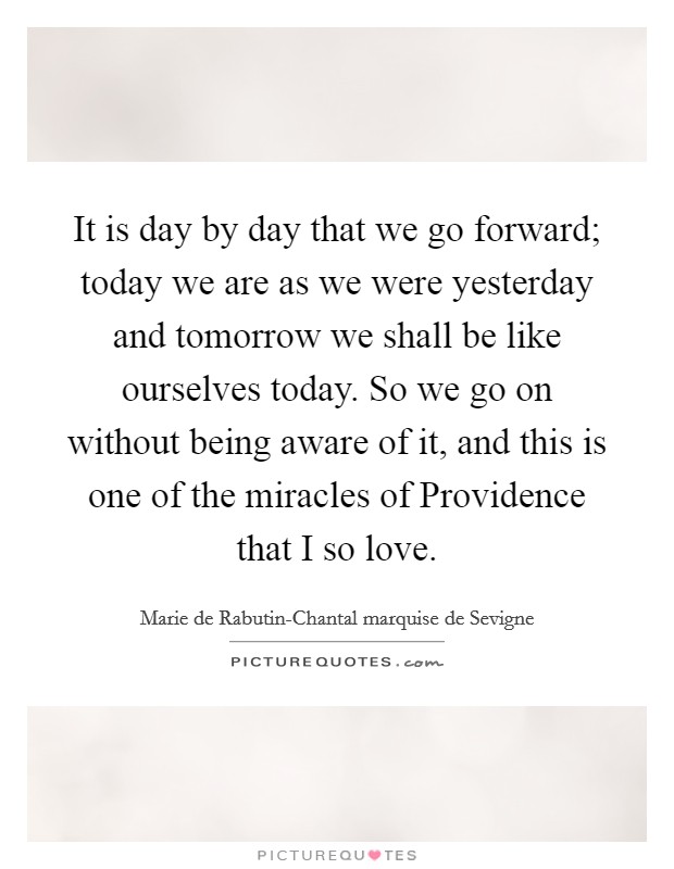 It is day by day that we go forward; today we are as we were yesterday and tomorrow we shall be like ourselves today. So we go on without being aware of it, and this is one of the miracles of Providence that I so love. Picture Quote #1