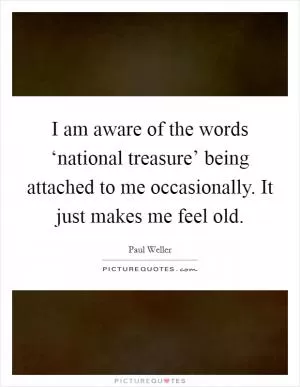 I am aware of the words ‘national treasure’ being attached to me occasionally. It just makes me feel old Picture Quote #1